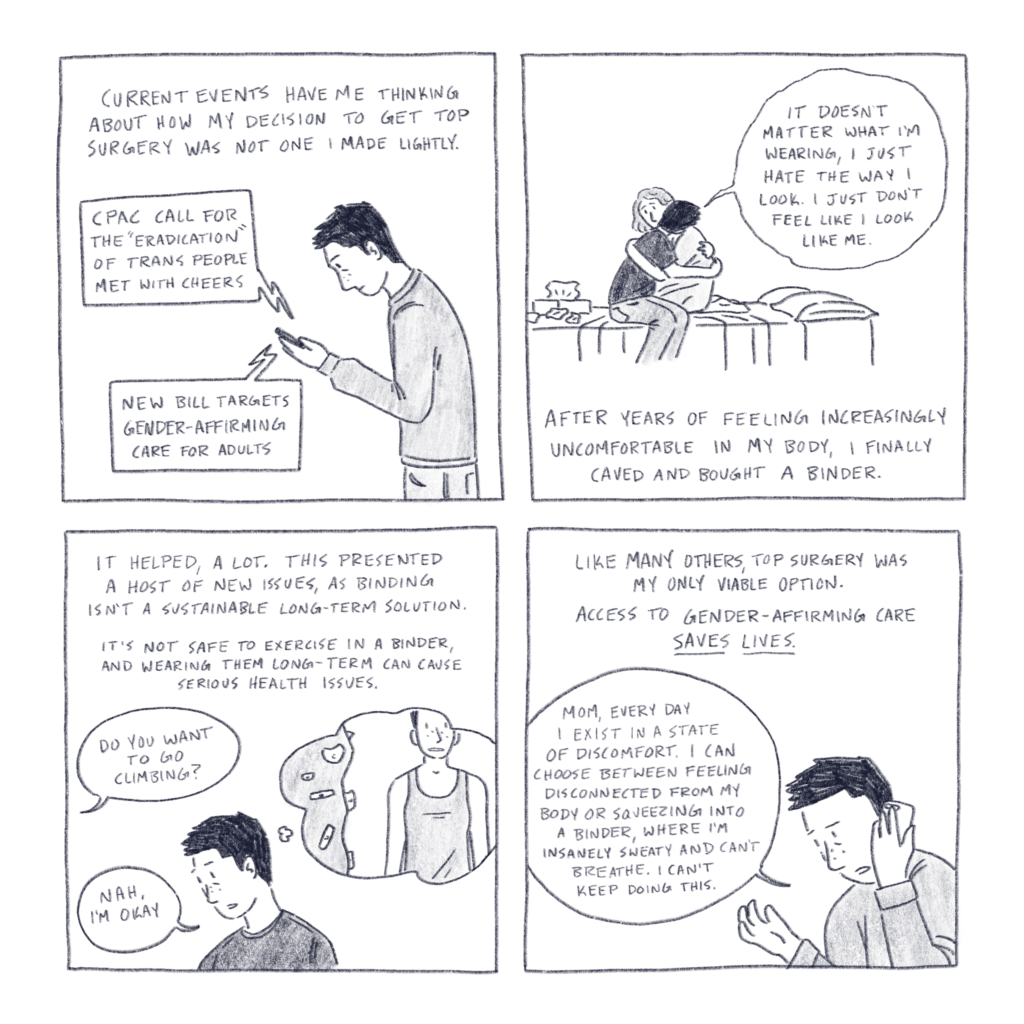 Comic made of 4 square panels. Panel 1 contains the text, “Current events have me thinking about how my decision to get top surgery was not one I made lightly” over a drawing of me looking at my phone. Sound bubbles coming from the phone contain the text “CPAC call for the ‘eradication’ of trans people met with cheers” and “new bill targets gender-affirming care for adults.” Panel 2 depicts a drawing of me hugging my partner, while sitting on a bed as I say, “it doesn’t matter what I am wearing, I just hate the way I look. I just don’t feel like me.” Below is the text, “after years of feeling increasingly uncomfortable in my body, I finally caved and bought a binder.” Panel three contains the text “it helped, a lot. This presented a host of new issues, is binding is in a sustainable long-term solution. It’s not safe to exercise in a binder, and wearing them long-term can cause serious health issues” over a drawing of me looking tired, and thinking of myself wearing a sports bra next to a climbing wall. A speech bubble coming from off panel says “do you want to go climbing?“ I reply, “nah, I’m okay.” Panel 4 contains the text “like many others, top surgery was my only viable option. Access to gender affirming care saves lives.“ Below is a drawing of me on the phone as I say, “mom, every day I exist in a state of discomfort. I can choose between feeling disconnected from my body, or squeezing into a binder, where I’m insanely sweaty, and can’t breathe. I can’t keep doing this.“