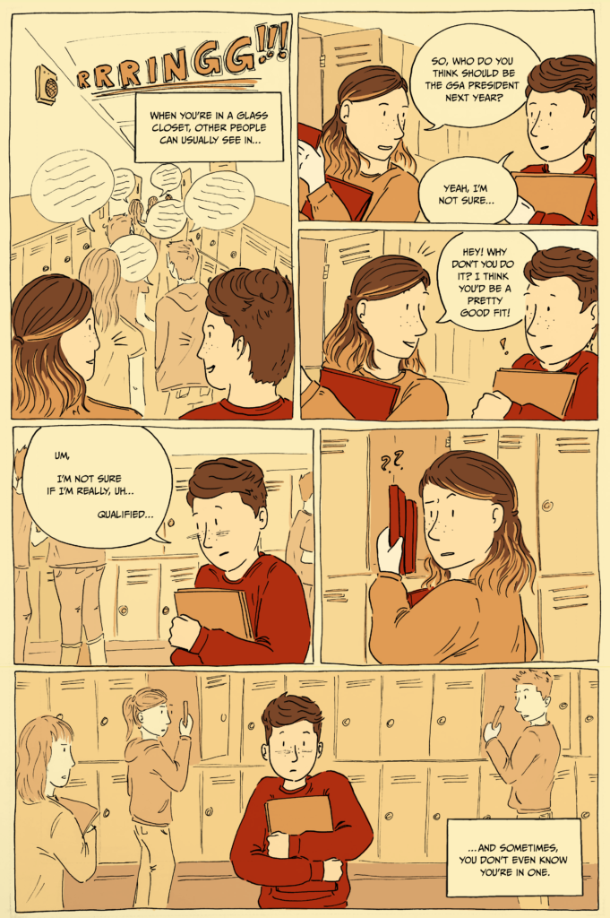 1-page comic. Panel one: Al and a friend walking down a highschool hallway as a bell rings. Caption reads, “When you’re in a glass closet, other people can usually see in…” Panel 2: Al and their friend stop at a locker. The friend asks, “So, who do you think should be GSA president next year?” Al replies, “Yeah, I’m not sure…” Panel 3: The friend says, “Hey! Why don’t you do it? I think you’d be a pretty good fit!” Al looks startled. Panel 4: Al looks down and says, “Um, I’m not sure if I’m really, uh… qualified…” Panel 5: The friend looks at Al with a quizzical expression. Panel 6: Al clutches their books to their chest and looks embarrassed. The caption reads, “…and sometimes, you don’t even know you’re in one.”