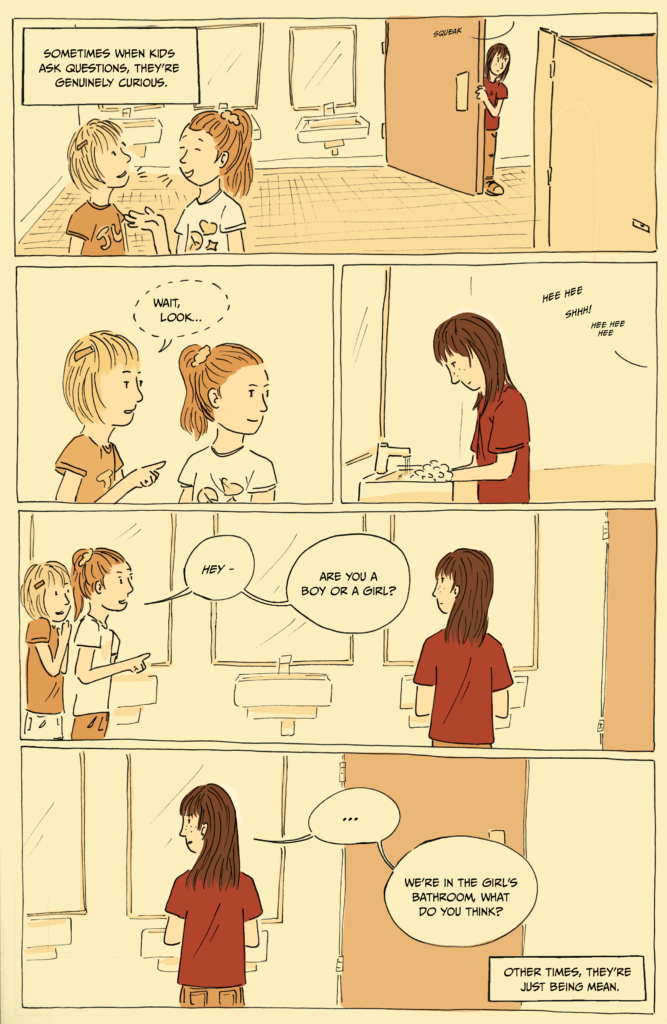1-page comic. Panel 1: Two young girls laugh and chat in an elementary school bathroom. Al enters in the background. Caption reads, “Sometimes when kids ask questions, they’re genuinely curious.” Panel 2: The two girls look to the rights and narrow their eyes. One whispers, “Hey, look…” Panel 3: Al washes their hands at the sink while the girls giggle and shush each other in the background. Panel 4: The two girls approach Al and while giggling ask, “Hey - are you a boy or a girl?” Panel 5: Al replies, “…We’re in the girl’s bathroom, what do you think?” Caption reads, “Other times, they’re just being mean.”