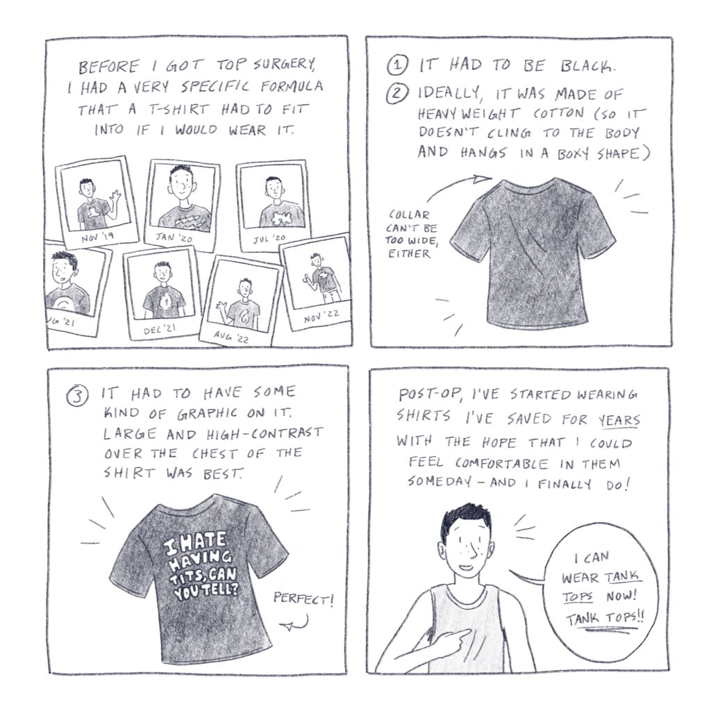 Comic made of four square panels. Panel 1 contains the text, “Before I got top surgery, I had a very specific formula that a T-shirt had to fit into if I would wear it.“ Beneath the text is a drawing of multiple pictures of me from varying years. In every picture, I am wearing a black T-shirt with a white graphic on the front. Panel 2 contains the text, “1: It had to be black. 2: Ideally, it was made of heavyweight cotton (so it doesn’t cling to the body and hangs in a boxy shape)” and “collar can’t be too wide, either.” Below the text is a drawing of a plain black T-shirt. Panel 3 contains the text “3: It had to have some kind of graphic on it. Large and high contrast over the chest of the shirt was best.” Below the text is a drawing of a black T-shirt that has “I hate having tits, can you tell?“ in white text on the center of it. The word “perfect!“ is next to it. Panel 4 contains the text, “Post-op, I’ve started wearing shirts that I’ve saved for years with the hope that I could feel comfortable in them someday – and I finally do!“ Below the text is a drawing of me wearing a tank top and pointing to my chest, as I say, “I can wear tank tops now! TANK TOPS!!“