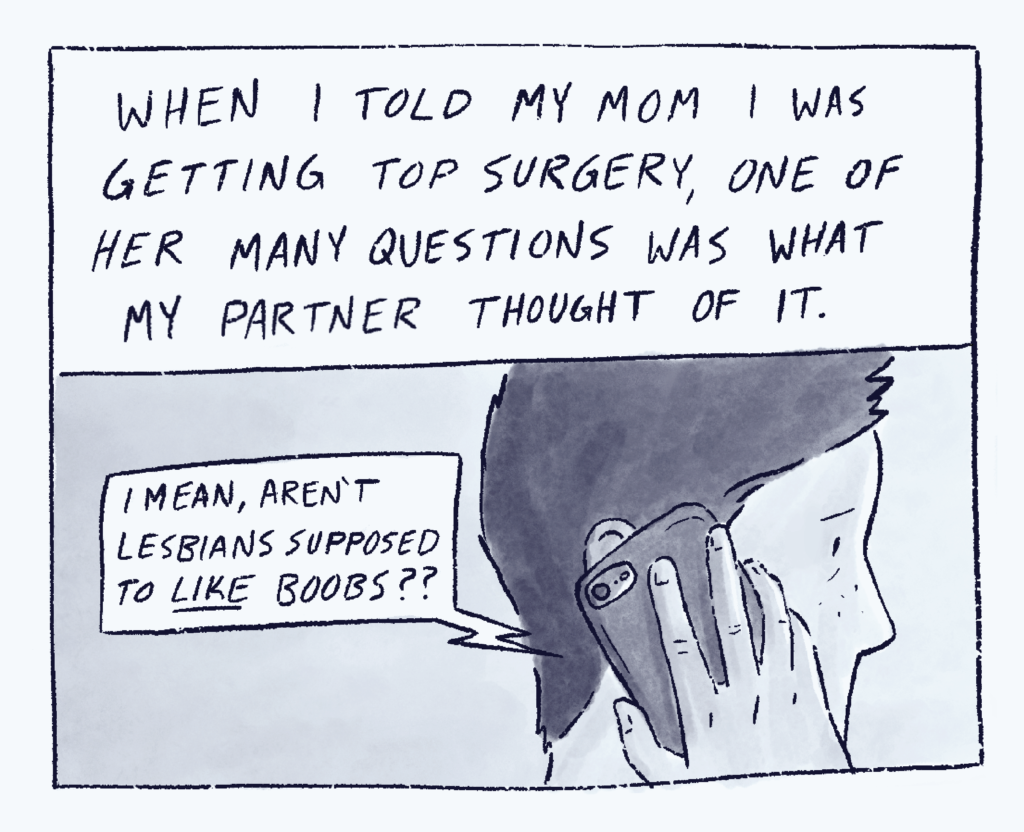 First panel of "A Dyke Like Me." Text in the first panel reads, "When I told my mom I was getting top surgery, one of her many questions was what my partner thought of it." Image shows me on the phone, with a speech bubble coming from the phone that says, “I mean, aren’t lesbians supposed to LIKE boobs??”