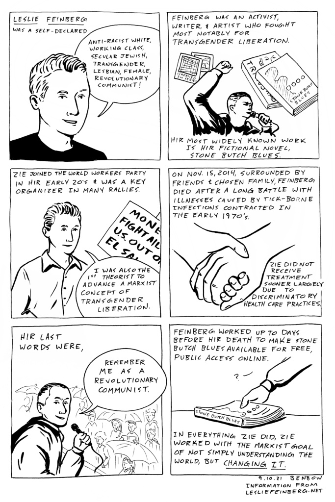 1-page comic made of six square panels. Panel 1 contains text that reads, “Leslie Feinberg was a self-declared…” below is a drawing of Leslie Feinberg in a black t-shirt saying, “anti-racist white, working class, secular jewish, transgender, lesbian, female, revolutionary communist!” Panel 2 caption reads, “Feinberg was an activist, writer, & artist who fought most notably for transgender liberation. Hir most widely known work is hir fictional novel, Stone Butch Blues.” Between 2 of the caption sentences is a drawing of Stone Butch Blues, Polaroids of the Screened-In Series, and Feinberg with a raised fist. Panel 3 caption reads, “Zie joined the world workers party in hir early 20’s & was a key organizer in many rallies.” Below the caption is a drawing of Feinberg in a button-up shirt holding a protest sign and saying, “I was also the 1st theorist to advance a marxist concept of transgender liberation.” Panel 4 depicts a drawing of two hands holding each other next to the caption, “On Nov. 15, 2014, surrounded by friends & chosen family, Fenberg died after a long battle with illnesses caused by tick-borne infections contracted in the early 1970’s. Zie did not receive treatment sooner largely due to discriminatory healthcare practices.” Panel 5 captions reads, “Hir last words were,” above an image of Leslie in front of a crowd, turning to face the reader and saying, “remember me as a revolutionary communist.” Panel 6 caption reads, “Feinberg worked up to days before hir death to make stone butch blues available for free, public access online. In everything zie did, zie worked with the marxist goal of not simply understanding the world, but changing it.” Next to the caption is an image of a hand picking up a copy of Stone Butch Blues.