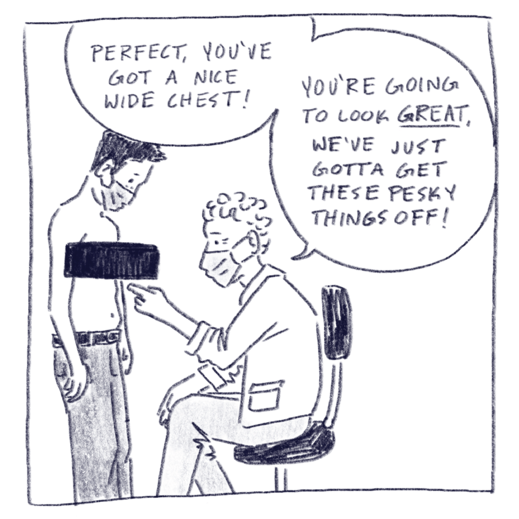 Single panel depicting a drawing of Dr. Costas pointing at my chest as he says, “Perfect, you’ve got a nice wide chest! You’re going to look great, we’ve just got to get these pesky things off!“