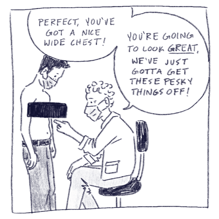 Single panel depicting a drawing of a doctor pointing at my chest as he says, “Perfect, you’ve got a nice wide chest! You’re going to look great, we’ve just got to get these pesky things off!“