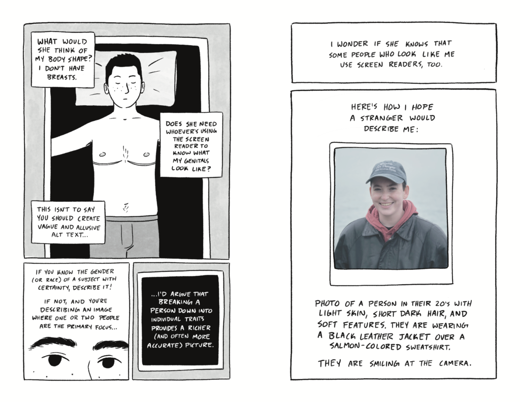 Page 5 of a 6 page comic. Panel 1 takes up the top 2/3 of the page, and contains three captions over an image of Al isolated on a black background. Their eyes are closed, with their arms out on either side of them and a pillow behind their head. They are shirtless, with their top surgery scars visible. They are wearing boxers. Within the panel, a thin frame surrounds their image on the black background, reminiscent of an x-ray machine. The captions flow from top to bottom and read: “What would she think of my body shape? I don’t have breasts.” / “Does she need whoever’s using the screen reader to know what my genitals look like?” / “This isn’t to say you should purposefully create vague and allusive alt text.” Panel 2 opens with the caption: “If you know the gender (or race) of a subject, describe it! If not, and you’re describing an image where one or two people are the primary focus…” Panel 3 contains just the following caption, isolated on a black background and surrounded by a thin, white frame: “…I’d argue that breaking a person down into their individual physical traits provides a richer (and often more accurate) picture.” Page 6 of a 6 page comic. Panel 1 contains only text: “I wonder if she knows that some people who look like me use screen readers, too.” Panel 2 opens with the caption: “Here’s how I hope a stranger would describe me:” Below is a photograph of me (Al) with the following image description beneath it: “Photo of a person in their 20’s with light skin, short dark hair, and soft features. They are wearing a black leather jacket over a salmon-colored sweatshirt. They are smiling at the camera.”
