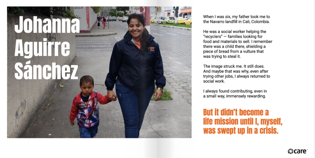 Two-page spread containing the text "Johanna Aguirre Sánchez" over a photo of Johanna walking while holding a child's hand. Johanna is smiling and looking at the ground. She has light brown skin and brown hair, which is pulled into a ponytail. She is wearing jeans and a dark blue jacket with the CARE logo on it. To the right is the text, "When I was six, my father took me to the Navarro landfill in Cali, Colombia. He was a social worker helping the “recyclers” — families looking for food and materials to sell. I remember there was a child there, shielding a piece of bread from a vulture that was trying to steal it. The image struck me. It still does. And maybe that was why, even after trying other jobs, I always returned to social work. I always found contributing, even in a small way, immensely rewarding. But it didn’t become a life mission until I, myself, was swept up in a crisis."