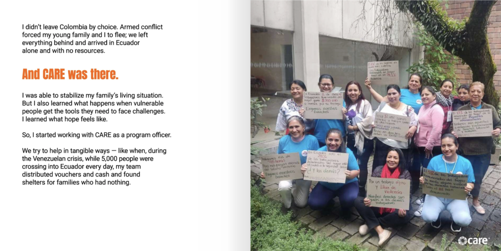 Two page spread. Text on the left page reads, "I didn’t leave Colombia by choice. Armed conflict forced my young family and I to flee; we left everything behind and arrived in Ecuador alone and with no resources. And CARE was there. I was able to stabilize my family’s living situation. But I also learned what happens when vulnerable people get the tools they need to face challenges. I learned what hope feels like. So, I started working with CARE as a program officer. We try to help in tangible ways — like when, during the Venezuelan crisis, while 5,000 people were crossing into Ecuador every day, my team distributed vouchers and cash and found shelters for families who had nothing." On the right page is a photo of several women smiling at the camera and posing for a group photo while holding signs that contain statistics about Ecuador.