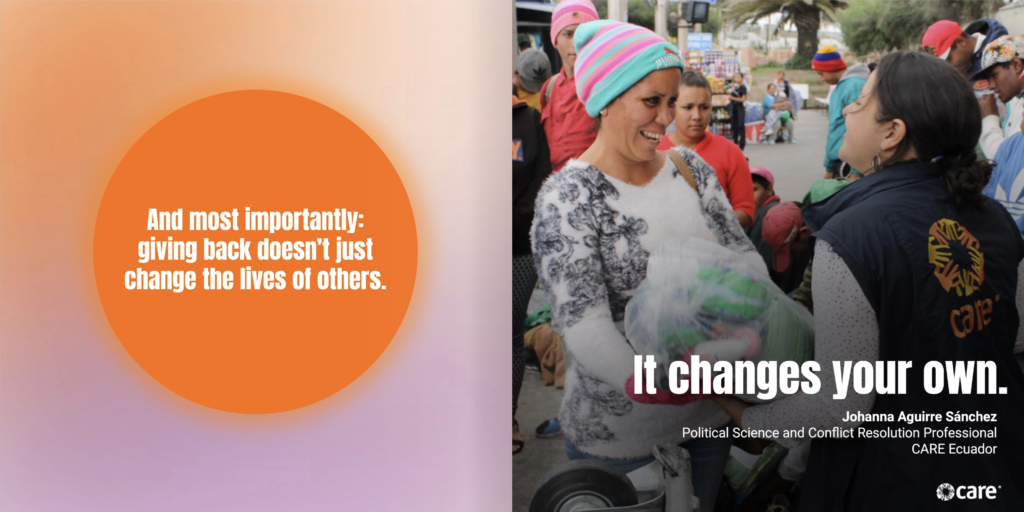 Two page spread. The left page contains an orange circle over a pink and orange gradient. White text inside the circle reads, "And most importantly: giving back doesn’t just change the lives of others." On the right page is an image of someone in a CARE jacket handing a bag of supplies to a smiling person in a sweater and a hat. Overlaid is the text, "It changes your own. Johanna Aguirre Sánchez Political Science and Conflict Resolution Professional CARE Ecuador"