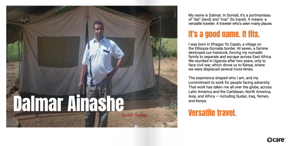 Two page spread. On the left page is the text, "Dalmar Ainashe" over a photo of Dalmar standing outside of a tent on sandy ground. Dalmar has brown skin and black hair, and is wearing a white polo, standing with his hand on his hip. The photo is stamped with the identifier, "South Sudan." To the right is the text, "My name is Dalmar. In Somali, it’s a portmanteau of “dal” (land) and “mar” (to travel). It means: a versatile traveler. A traveler who’s seen many places. It’s a good name. It fits. I was born in Dhagax Yo Caado, a village on the Ethiopia-Somalia border. At seven, a famine destroyed our livestock, forcing my nomadic family to separate and escape across East Africa. We reunited in Uganda after two years, only to face civil war, which drove us to Kenya, where we were displaced several more times. The experience shaped who I am, and my commitment to work for people facing adversity. That work has taken me all over the globe, across Latin America and the Caribbean (LAC), North America, Asia, and Africa — including Sudan, Iraq, Yemen, and Kenya. Versatile travel."