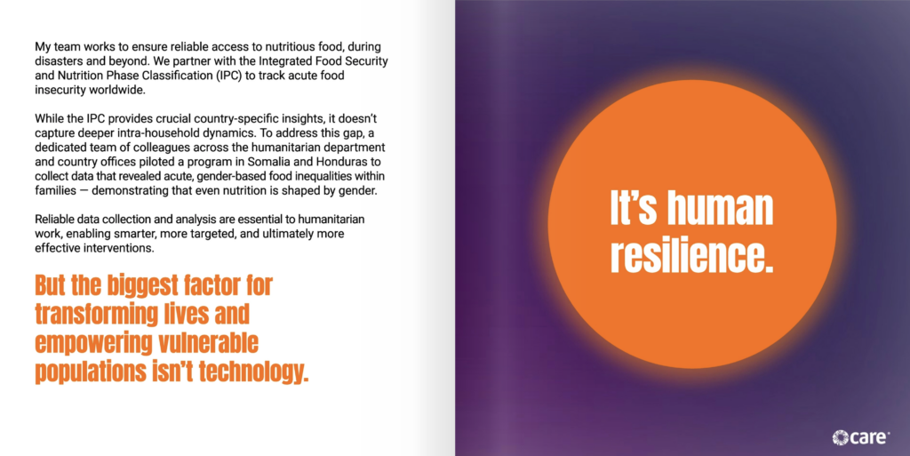 Two page spread. On the left side of the page is the text, "My team works to ensure reliable access to nutritious food, during disasters and beyond. We partner with the Integrated Food Security and Nutrition Phase Classification (IPC) to track acute food insecurity worldwide. While the IPC provides crucial country-specific insights, it doesn’t capture deeper intra-household dynamics. To address this gap, a dedicated team of colleagues across the humanitarian department and country offices piloted a program in Somalia and Honduras to collect data that revealed acute, gender-based food inequalities within families — demonstrating that even nutrition is shaped by gender. Reliable data collection and analysis are essential to humanitarian work, enabling smarter, more targeted, and ultimately more effective interventions. But the biggest factor for transforming lives and empowering vulnerable populations isn’t technology." On the right page is an orange circle on a dark purple background. Inside the circle, white text reads, "It’s human resilience."