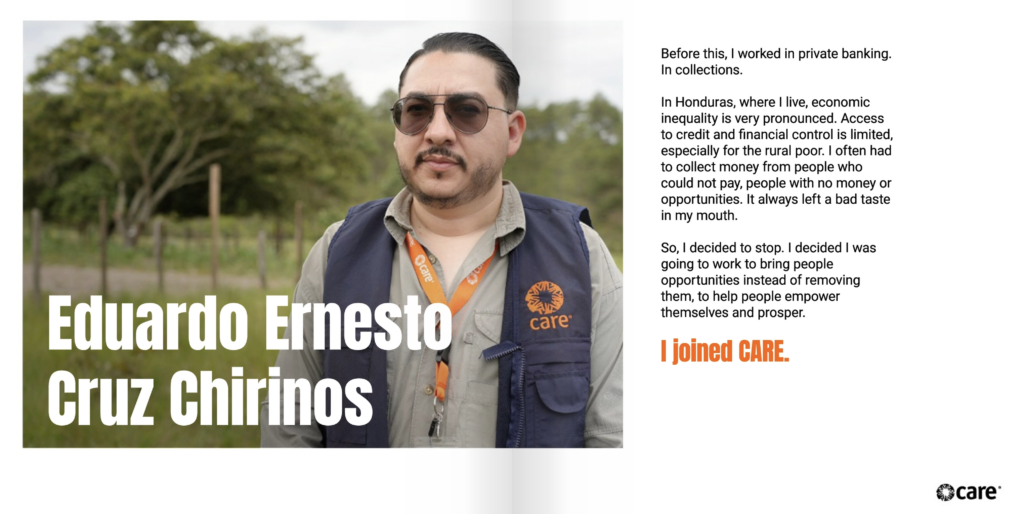 Two page spread. On the left page is the text, "Eduardo Ernesto Cruz Chirinos." Behind is is a photo of Eduardo, who has light skin and dark head and facial hair. He is wearing sunglasses and a CARE-branded vest over a gray shirt. To the right of the image, text reads, "Before this, I worked in private banking. In collections. In Honduras, where I live, economic inequality is very pronounced. Access to credit and financial control is limited, especially for the rural poor. I often had to collect money from people who could not pay, people with no money or opportunities. It always left a bad taste in my mouth. So, I decided to stop. I decided I was going to work to bring people opportunities instead of removing them, to help people empower themselves and prosper. I joined CARE."