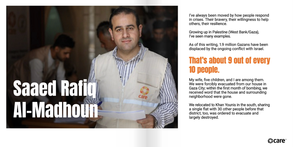 Two page spread. On the left is the text, "Saaed Rafiq Al-Madhoun." Behind the text is a photo of Saaed. He has light brown skin and black hair, and is looking at the camera. He wears a light khaki vest with the CARE logo on it over a striped button-up shirt. To the right of the image is the text, "I’ve always been moved by how people respond in crises. Their bravery, their willingness to help others, their resilience. Growing up in Palestine (West Bank/Gaza), I’ve seen many examples. As of this writing, 1.9 million Gazans have been displaced by the ongoing conflict with Israel. That’s about 9 out of every 10 people. My wife, five children, and I are among them. We were forcibly evacuated from our house in Gaza City; within the first month of bombing, we received word that the house and surrounding neighborhood were gone. We relocated to Khan Younis in the south, sharing a single flat with 30 other people before that district, too, was ordered to evacuate and largely destroyed."