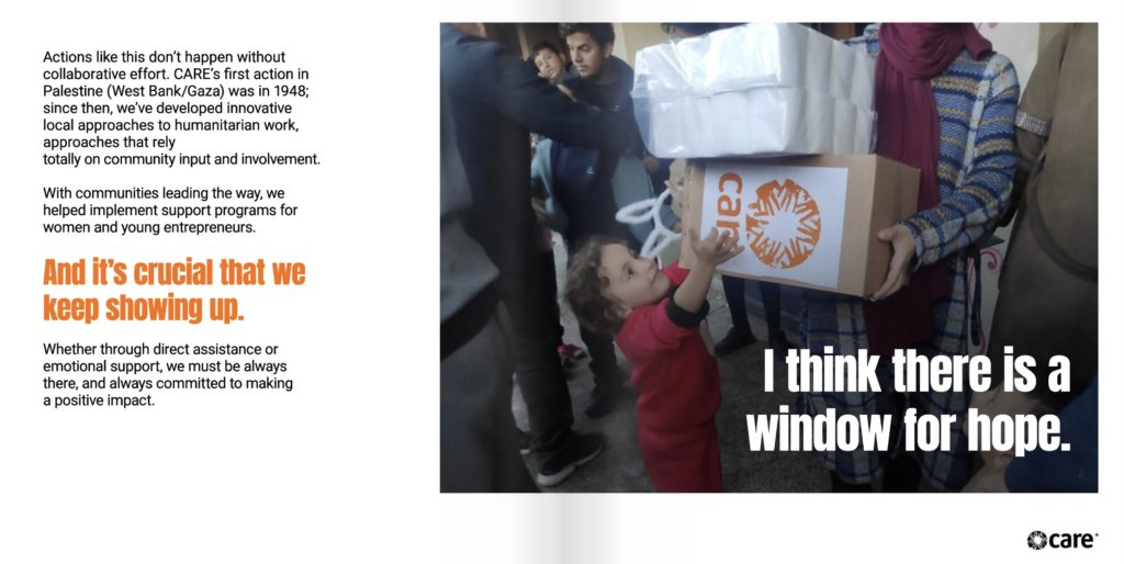 Two page spread. On the left page is the text, "Actions like this don’t happen without collaborative effort. CARE’s first action in Palestine (West Bank/Gaza) was in 1948; since then, we’ve developed innovative local approaches to humanitarian work, approaches that rely totally on community input and involvement. With communities leading the way, we helped implement support programs for women and young entrepreneurs. And it’s crucial that we keep showing up. Whether through direct assistance or emotional support, we must be always there, and always committed to making a positive impact." On the right page is a photo of a young child reaching up toward a box that an adult is holding. the box is made of cardboard and has the CARE logo on it. On top of the photo, white text reads, "I think there is a window for hope."