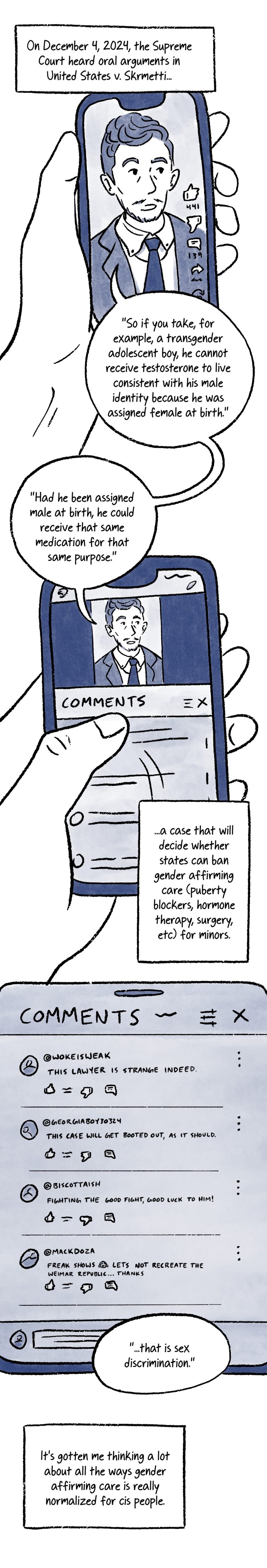Why Wouldn’t I Want That? By Al Benbow. 38-Panel comic that consists of black lineart and watercolor shading in different tones of blue. Panel 1. Caption reads, “On December 4, 2024, the Supreme Court heard oral arguments in United States v. Skrmetti…” Below is a close-up of a phone screen. A video of Chase Strangio being interviewed plays onscreen. Chase says, “So if you take, for example, a transgender adolescent boy, he cannot receive testosterone to live consistent with his male identity because he was assigned female at birth.” Panel 2. The thumb on the hand holding the phone scrolls down to look at the comments under the video. Chase continues, “Had he been assigned male at birth, he could receive that same medication for that same purpose.” Below, the caption reads, “...a case that will decide whether states can ban gender affirming care (puberty blockers, hormone therapy, surgery, etc) for minors.” Panel 3. The comments under the video read as follows: @wokeisweak: This lawyer is strange indeed. @georgiaboy30324: This case will get booted out, as it should. @biscottaish: Fighting the good fight, good luck to him! @MackDoza: Freak shows lets not recreate the weimar republic…thanks. Below the comment’s chase concludes, “...that is sex discrimination.” Below, the caption reads, “It’s gotten me thinking a lot about all the ways gender affirming care is really normalized for cis people.”