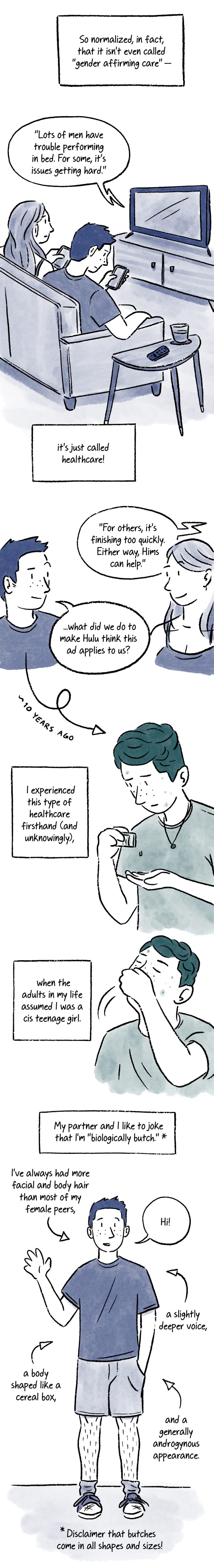 Panel 4. A caption at the top of the panel reads, “So normalized, in fact, that it isn’t even called ‘gender affirming care’ –” Below, two people (Lo and Al) sit on a couch and scroll on their phones while watching TV. Lo has long, mid-toned hair, light skin, and wears a tank top. Al has short, dark hair, light skin and freckles, and wears a dark t-shirt. An ad on the TV says, “Lot’s of men have trouble performing in bed. For some, it’s issues getting hard.” Beow, a caption reads, “it’s just called healthcare!” Panel 5. Lo and Al look at eachother, each of them raising an eyebrow. The TV in the background continues, “For others, it’s finishing too quickly. Either way, Hims can help.” Al asks, “...what did we do to make Hulu think this ad applies to us?” An arrow below Al points downward to their younger self on the next panel, with a caption that says “~10 years ago.” Panel 6. A teenage version of Al with slightly longer hair and more visible acne shakes a pill out of a prescription bottle. A caption next to them reads, “I experienced this type of healthcare firsthand (and unknowingly), Panel 7. Teen Al takes the pill. The caption next to them reads, “when the adults in my life assumed I was a cis teenage girl.” Panel 8. A caption at the top of the panel reads, “My partner and I like to joke that I’m ‘biologically butch.’”* The asterisk links to another at the bottom of the page next to the caption, “Disclaimer that butches come in all shapes and sizes!” In the center of the panel, adult Al stands with one hand in their pocket. They use the other to wave at the viewer and say, “Hi!” They are wearing a dark t-shirt, shorts, and tennis shoes. Captions float around them next to arrows that point to various parts of their body. The captions read, “I’ve always had more facial and body hair than most of my female peers, a slightly deeper voice, a body shaped like a cereal box, and a generally more androgynous appearance.”