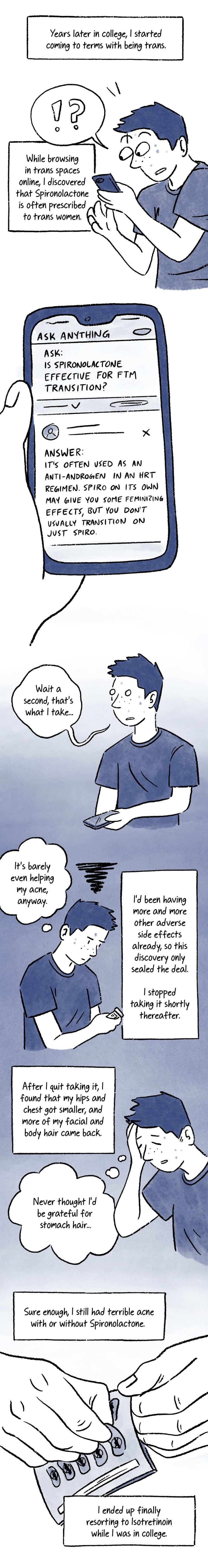 Panel 14. A caption at the top of the panel reads, “Years later in college, I started coming to terms with being trans.” Below, Al makes a surprised exclamation while looking at their phone, their eyes bugging out of their head. A caption next to them reads, “While browsing in trans spaces online, I discovered that Spironolactone is often prescribed to trans women.” Panel 15. Close-up of a phone screen that displays a post in a forum called “Ask Anything.” An ask says, “Is Spironolactone effective for MTF transition?” Below, the answer reads, “It’s often used as an anti-androgen in an HRT regimen. Spiro on its own may give you some feminizing effects, but you don’t usually transition on just Spiro.” Panel 16. Al looks up from the phone with a dazed expression. They say shakily, “Wait a second, that’s what I take…” Panel 17. A frustrated Al looks down at a prescription bottle with a black scribble above their head. They think, “It’s barely even helping my acne, anyway.” Next to them a caption reads, “I’d been having more and more other adverse side effects already, so this discovery only sealed the deal. I stopped taking it shortly thereafter.” Panel 18. A caption at the top of the panel reads, “After I quit taking it, I found that my hips and chest got smaller, and more of my facial and body hair came back.” Below, a relieved-looking Al closes their eyes and thinks, “Never thought I’d be grateful for stomach hair…” Panel 19. A caption at the top of the panel reads, “Sure enough, I still had terrible acne with or without Spiro.” Below, a pair of hands take a pill out of an Accutane blister pack. The caption continues below, “I ended up finally resorting to Isotretinoin while I was in college.”