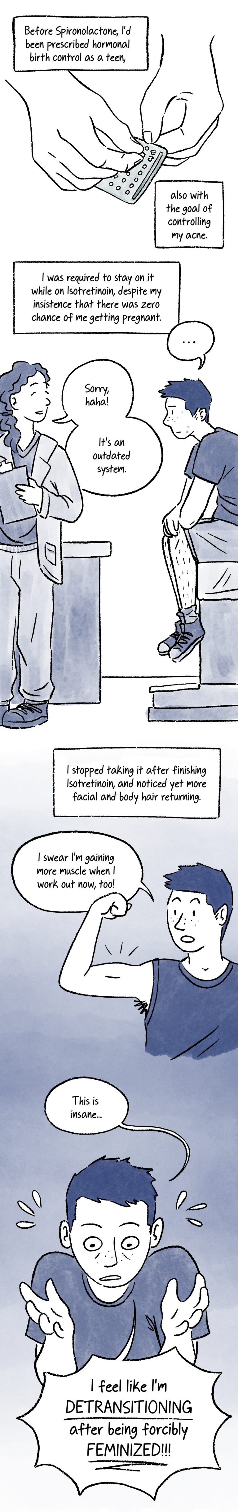 Panel 20. A caption at the top of the panel reads, “Before Spironolactone, I’d been prescribed hormonal birth control as a teen,” Below, a pair of hands take a pill out of a birth control blister pack. The caption continues, “also with the goal of controlling my acne.” Panel 21. A caption at the top of the panel reads, “I was required to stay on it while taking Isotretinoin, despite my insistence that there was zero chance of me getting pregnant.” Below, Al is sitting in a different doctor’s office with an irritated expression. Another doctor shrugs and smiles while saying, “Sorry, haha! It’s an outdated system.” Panel 22. A caption says, “I stopped taking it after finishing Isotretinoin, and noticed yet more facial and body hair returning.” Below, Al flexes their bicep with a surprised expression and says, “I swear I’m gaining more muscle when I work out now, too!” Panel 23. Close-up of Al looking a little frazzled and neurotic. They say, “This is insane… I feel like I’m DETRANSITIONING after being forcibly FEMINIZED!!!”