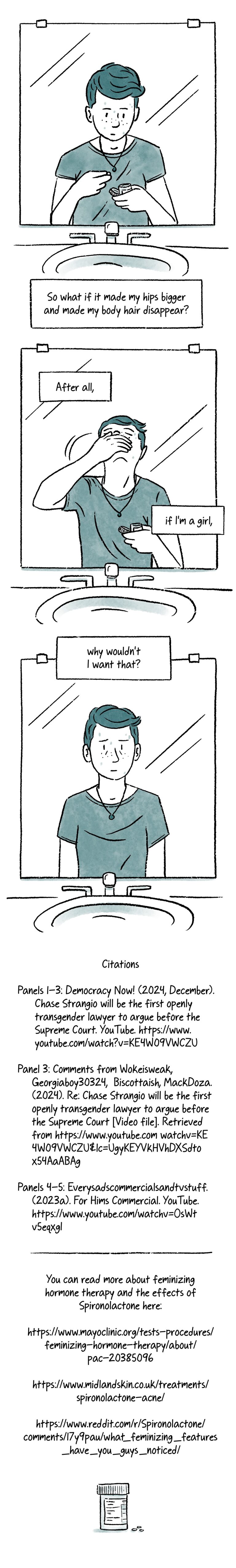 Panel 35. Teenage Al stands alone in front of a single bathroom mirror. They look down at a pill they’ve taken out of a prescription bottle. Below them, a caption reads, “So what if it made my hips bigger and made my body hair disappear?” Panel 36. Same shot as the previous panel. Al tips their head back as they take the medication. A caption appears over the mirror, “After all, / if I’m a girl”. Panel 37. The caption concludes, “why wouldn’t I want that?” Below, teen Al looks in the mirror with a worn-down expression. Panel 38. Citations. Panels 1-3: Democracy Now! (2024, December). Chase Strangio will be the first openly transgender lawyer to argue before the Supreme Court. YouTube. https://www.youtube.com/watch?v=KE4W09VWCZU Panel 3: Comments from Wokeisweak, Georgiaboy30324, Biscottaish, MackDoza. (2024). Re: Chase Strangio will be the first openly transgender lawyer to argue before the Supreme Court [Video file]. Retrieved from https://www.youtube.com/watch?v=KE4W09VWCZU&lc=UgwCbpkaL-xkYWh1QMJ4AaABAg Panels 4-5: Everysadscommercialsandtvstuff. (2023a). For Hims Commercial. YouTube. https://www.youtube.com/watch?v=OsWtv5eqxgI You can read more about feminizing hormone therapy and the effects of Spironolactone here: https://www.mayoclinic.org/tests-procedures/feminizing-hormone-therapy/about/pac-20385096 https://www.midlandskin.co.uk/treatments/spironolactone-acne/ https://www.reddit.com/r/Spironolactone/comments/17y9pau/what_feminizing_features_have_you_guys_noticed/ At the bottom of the final panel is a prescription bottle with a few pills sitting next to it.