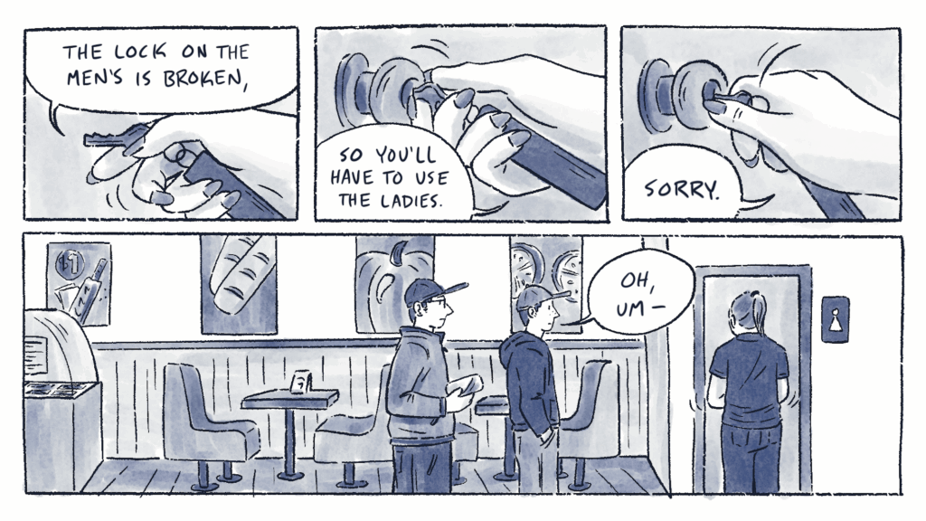 Page 1 of a 6 page comic with black linear and blue watercolor wash. The first 3 panels contains a hand with long, painted nails turning a key in a lock. The person holding the key says, “The lock on the men’s is broken, so you’ll have to use the ladies. Sorry.” Panel 4 contains a long shot of three people standing inside of a sub restaurant. The person unlocking the restroom door has light skin and long, mid-toned hair. She is wearing a black t-shirt and pants. Two other people wait for the restroom. They both have light skin and short, dark hair. Lane is wearing glasses, a ball cap, a fleece, and pants, and is holding two wrapped sandwiches. Al is wearing a ball cap, hoodie, and pants. They say, “Oh, um –“
