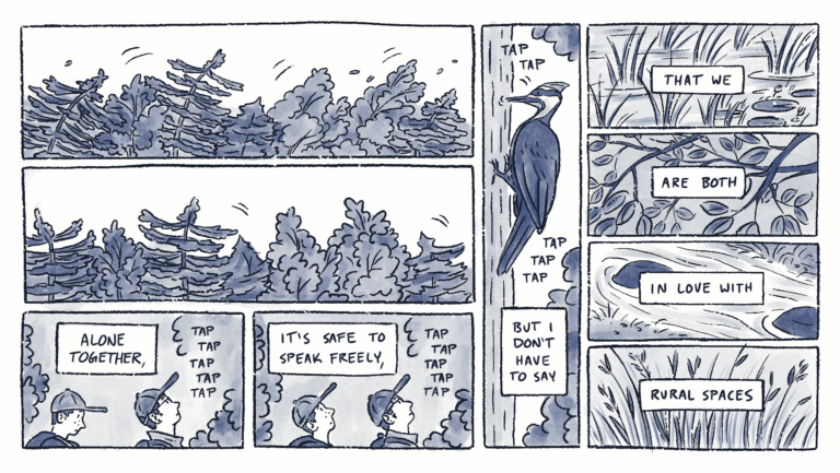 Page 5 of a 6 page comic with black linear and blue watercolor wash. In panels 1 and 2, a line of trees blows in the wind for a moment. In panel 3, Lane is looking up towards a tapping sound. Al looks at the ground. In the next panel, Al looks up. The caption reads, “Alone together, it’s safe to speak freely,”. In panel 5, a woodpecker pecks at the bark of a tree. The captions reads, “but I don’t have to say”. The caption continues across the next four panels, which contain close-ups of pond water, tree branches, river rocks, and tall grass: “that we are both in love with rural spaces”.